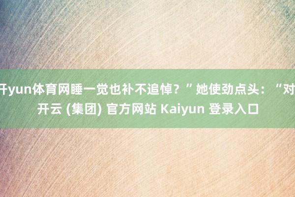 开yun体育网睡一觉也补不追悼？”她使劲点头：“对-开云 (集团) 官方网站 Kaiyun 登录入口