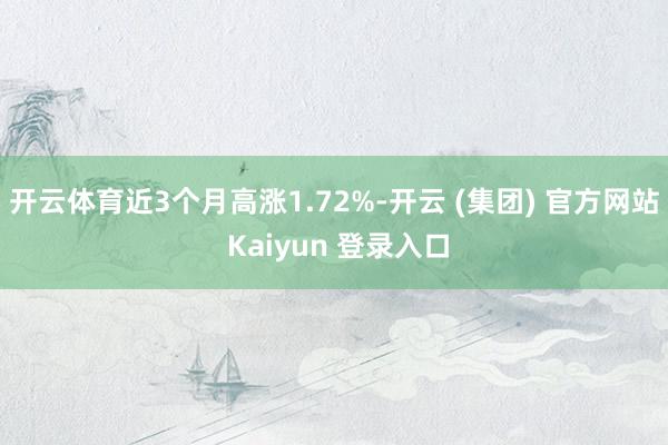 开云体育近3个月高涨1.72%-开云 (集团) 官方网站 Kaiyun 登录入口