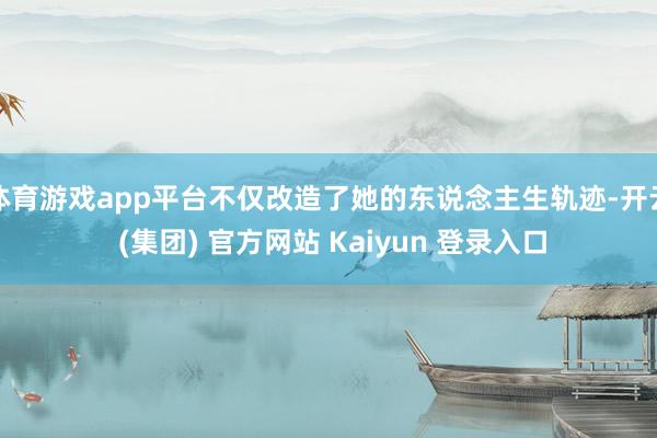 体育游戏app平台不仅改造了她的东说念主生轨迹-开云 (集团) 官方网站 Kaiyun 登录入口