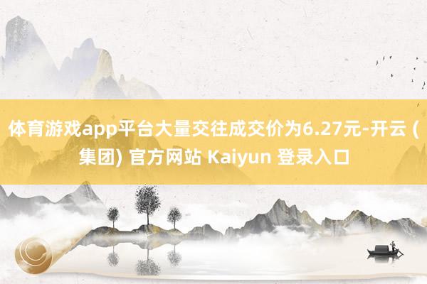 体育游戏app平台大量交往成交价为6.27元-开云 (集团) 官方网站 Kaiyun 登录入口