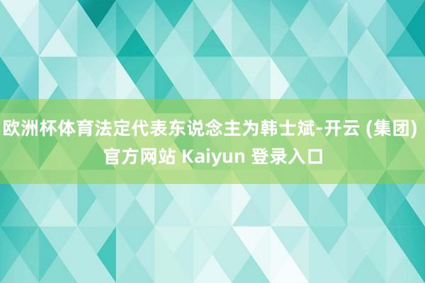 欧洲杯体育法定代表东说念主为韩士斌-开云 (集团) 官方网站 Kaiyun 登录入口