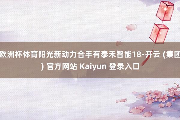 欧洲杯体育阳光新动力合手有泰禾智能18-开云 (集团) 官方网站 Kaiyun 登录入口
