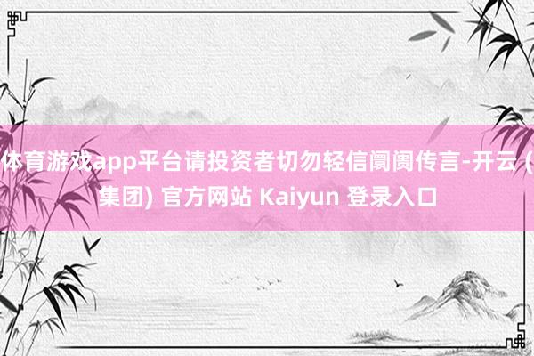 体育游戏app平台请投资者切勿轻信阛阓传言-开云 (集团) 官方网站 Kaiyun 登录入口