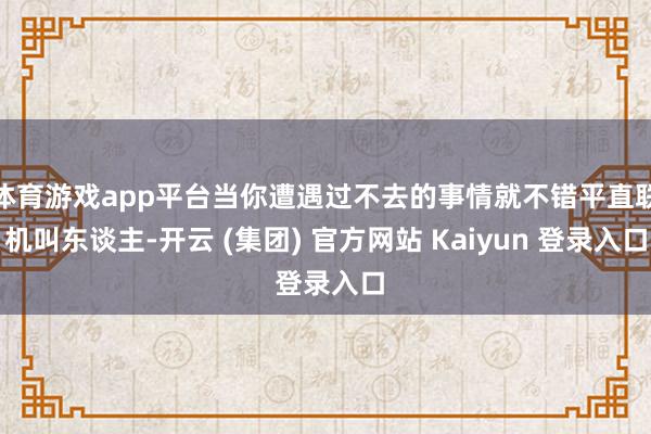 体育游戏app平台当你遭遇过不去的事情就不错平直联机叫东谈主-开云 (集团) 官方网站 Kaiyun 登录入口
