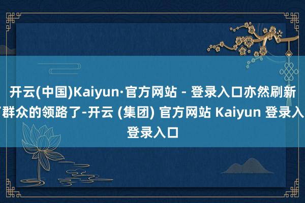 开云(中国)Kaiyun·官方网站 - 登录入口亦然刷新了群众的领路了-开云 (集团) 官方网站 Kaiyun 登录入口