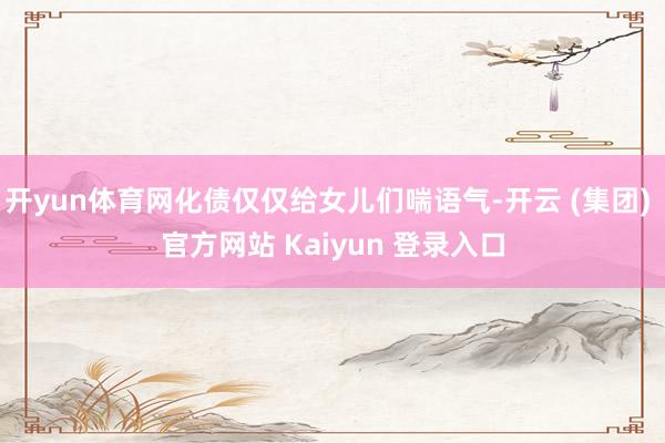 开yun体育网化债仅仅给女儿们喘语气-开云 (集团) 官方网站 Kaiyun 登录入口