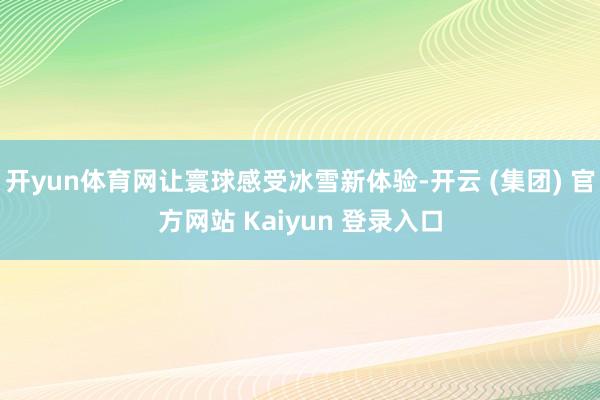 开yun体育网让寰球感受冰雪新体验-开云 (集团) 官方网站 Kaiyun 登录入口