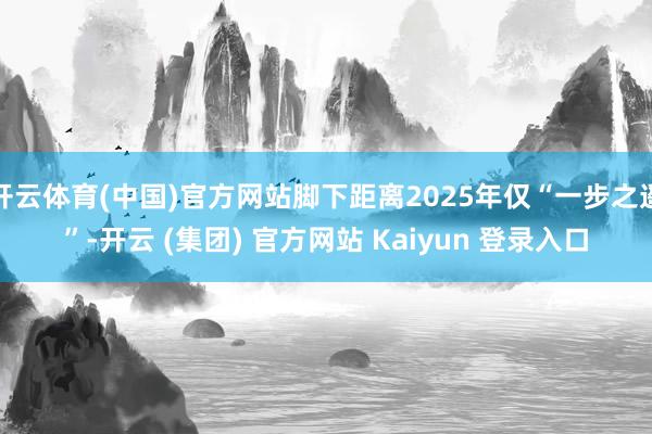 开云体育(中国)官方网站脚下距离2025年仅“一步之遥”-开云 (集团) 官方网站 Kaiyun 登录入口