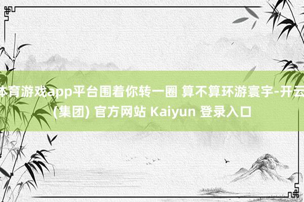 体育游戏app平台围着你转一圈 算不算环游寰宇-开云 (集团) 官方网站 Kaiyun 登录入口
