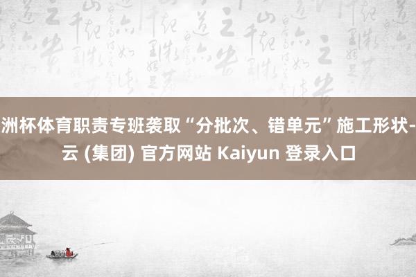 欧洲杯体育职责专班袭取“分批次、错单元”施工形状-开云 (集团) 官方网站 Kaiyun 登录入口