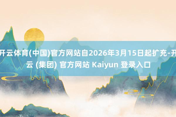 开云体育(中国)官方网站自2026年3月15日起扩充-开云 (集团) 官方网站 Kaiyun 登录入口