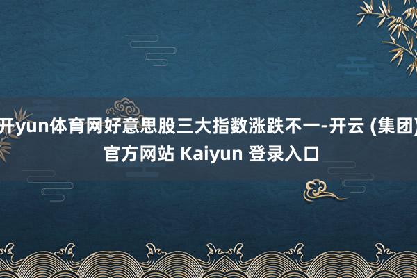 开yun体育网好意思股三大指数涨跌不一-开云 (集团) 官方网站 Kaiyun 登录入口