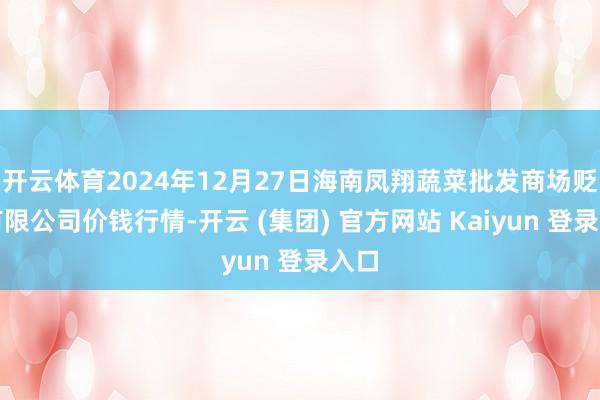 开云体育2024年12月27日海南凤翔蔬菜批发商场贬责有限公司价钱行情-开云 (集团) 官方网站 Kaiyun 登录入口