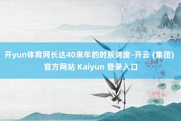开yun体育网长达40来年的时辰跨度-开云 (集团) 官方网站 Kaiyun 登录入口