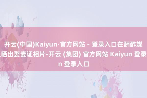 开云(中国)Kaiyun·官方网站 - 登录入口在酬酢媒体上晒出娶妻证相片-开云 (集团) 官方网站 Kaiyun 登录入口