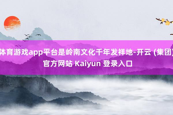 体育游戏app平台是岭南文化千年发祥地-开云 (集团) 官方网站 Kaiyun 登录入口