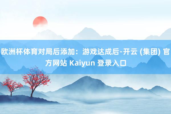 欧洲杯体育对局后添加：游戏达成后-开云 (集团) 官方网站 Kaiyun 登录入口