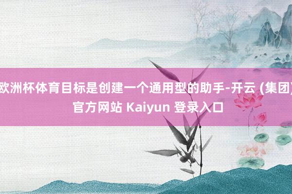 欧洲杯体育目标是创建一个通用型的助手-开云 (集团) 官方网站 Kaiyun 登录入口