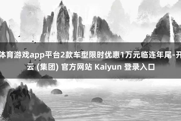 体育游戏app平台2款车型限时优惠1万元临连年尾-开云 (集团) 官方网站 Kaiyun 登录入口