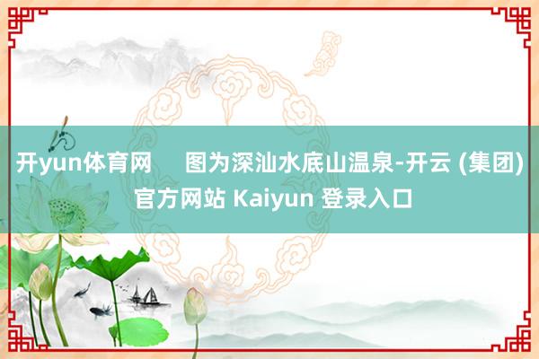 开yun体育网     图为深汕水底山温泉-开云 (集团) 官方网站 Kaiyun 登录入口