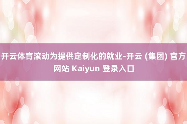 开云体育滚动为提供定制化的就业-开云 (集团) 官方网站 Kaiyun 登录入口