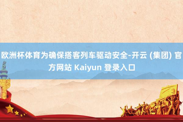 欧洲杯体育为确保搭客列车驱动安全-开云 (集团) 官方网站 Kaiyun 登录入口