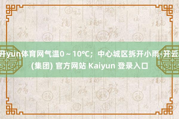开yun体育网气温0~10℃;中心城区拆开小雨-开云 (集团) 官方网站 Kaiyun 登录入口