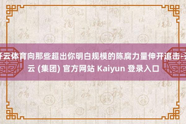 开云体育向那些超出你明白规模的陈腐力量伸开追击-开云 (集团) 官方网站 Kaiyun 登录入口