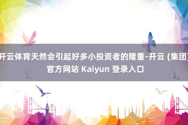 开云体育天然会引起好多小投资者的隆重-开云 (集团) 官方网站 Kaiyun 登录入口