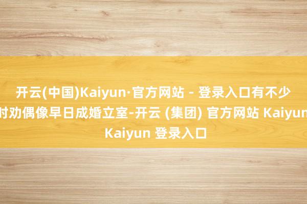 开云(中国)Kaiyun·官方网站 - 登录入口有不少粉丝齐时时劝偶像早日成婚立室-开云 (集团) 官方网站 Kaiyun 登录入口