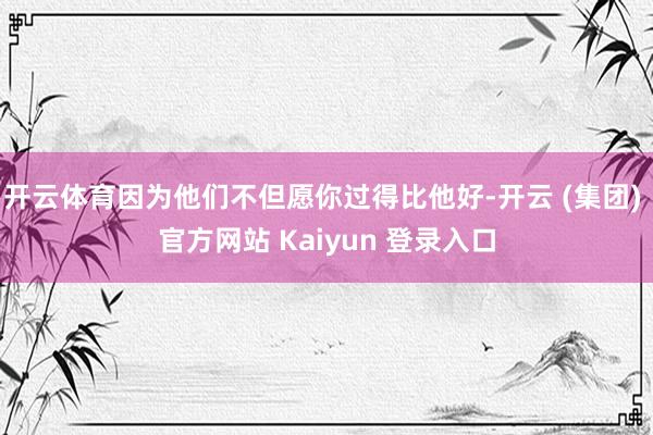 开云体育因为他们不但愿你过得比他好-开云 (集团) 官方网站 Kaiyun 登录入口