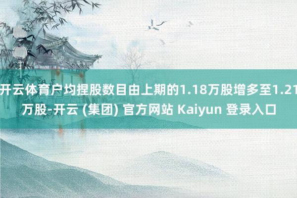 开云体育户均捏股数目由上期的1.18万股增多至1.21万股-开云 (集团) 官方网站 Kaiyun 登录入口