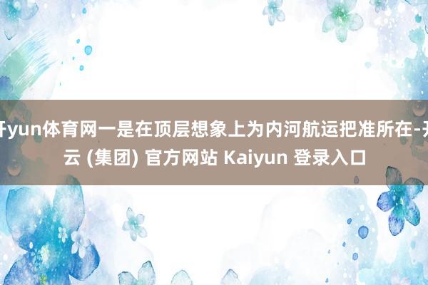 开yun体育网一是在顶层想象上为内河航运把准所在-开云 (集团) 官方网站 Kaiyun 登录入口