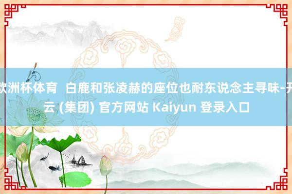 欧洲杯体育  白鹿和张凌赫的座位也耐东说念主寻味-开云 (集团) 官方网站 Kaiyun 登录入口