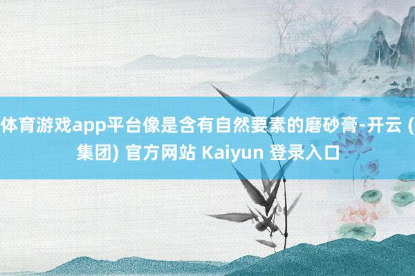 体育游戏app平台像是含有自然要素的磨砂膏-开云 (集团) 官方网站 Kaiyun 登录入口