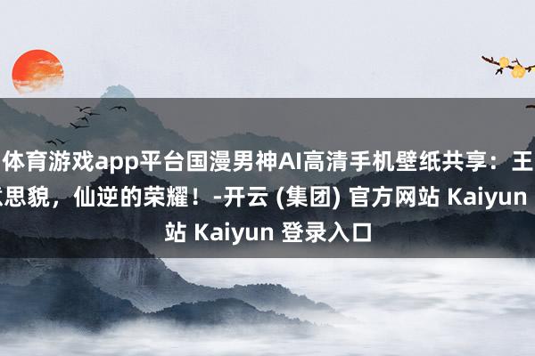 体育游戏app平台国漫男神AI高清手机壁纸共享：王林的好意思貌，仙逆的荣耀！-开云 (集团) 官方网站 Kaiyun 登录入口