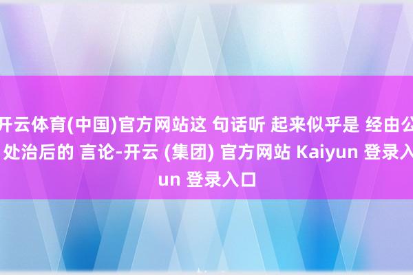 开云体育(中国)官方网站这 句话听 起来似乎是 经由公关 处治后的 言论-开云 (集团) 官方网站 Kaiyun 登录入口