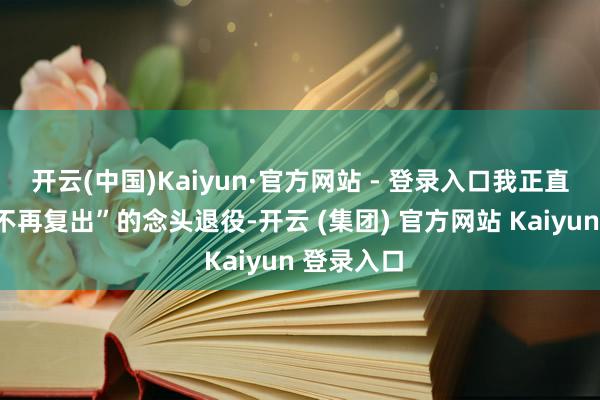 开云(中国)Kaiyun·官方网站 - 登录入口我正直本抱着“不再复出”的念头退役-开云 (集团) 官方网站 Kaiyun 登录入口