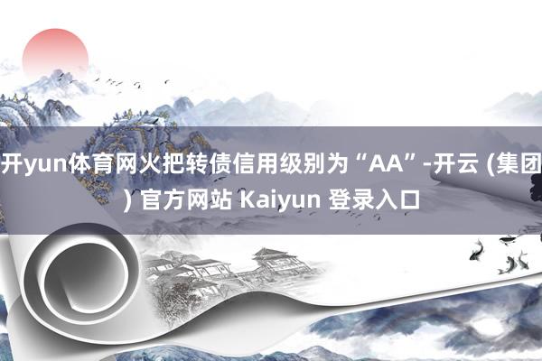 开yun体育网火把转债信用级别为“AA”-开云 (集团) 官方网站 Kaiyun 登录入口
