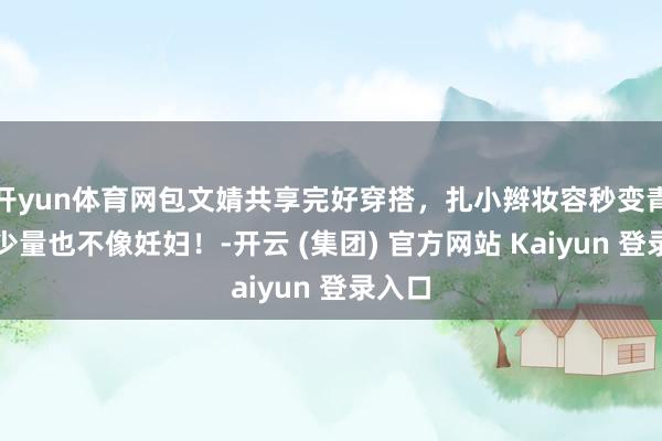 开yun体育网包文婧共享完好穿搭，扎小辫妆容秒变青娥，少量也不像妊妇！-开云 (集团) 官方网站 Kaiyun 登录入口