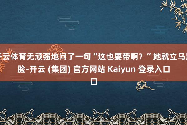 开云体育无顽强地问了一句“这也要带啊？”她就立马黑脸-开云 (集团) 官方网站 Kaiyun 登录入口