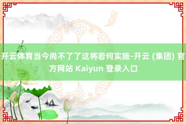开云体育当今尚不了了这将若何实施-开云 (集团) 官方网站 Kaiyun 登录入口