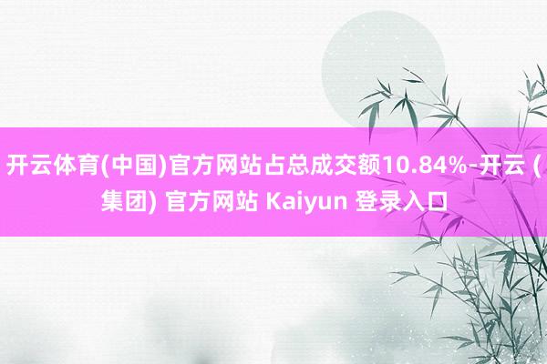开云体育(中国)官方网站占总成交额10.84%-开云 (集团) 官方网站 Kaiyun 登录入口