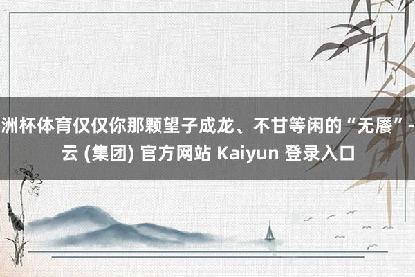 欧洲杯体育仅仅你那颗望子成龙、不甘等闲的“无餍”-开云 (集团) 官方网站 Kaiyun 登录入口