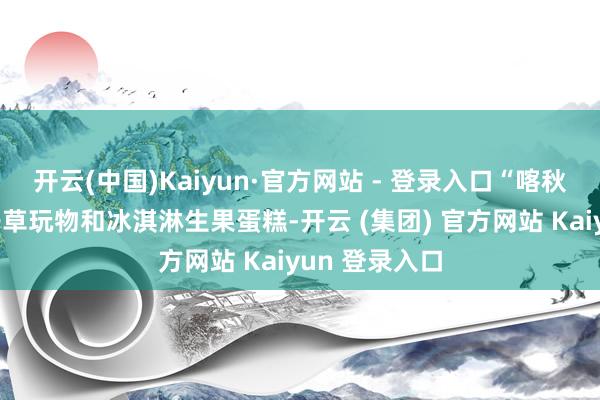 开云(中国)Kaiyun·官方网站 - 登录入口“喀秋莎”收到了干草玩物和冰淇淋生果蛋糕-开云 (集团) 官方网站 Kaiyun 登录入口