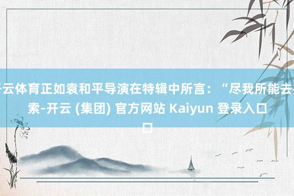 开云体育正如袁和平导演在特辑中所言：“尽我所能去探索-开云 (集团) 官方网站 Kaiyun 登录入口