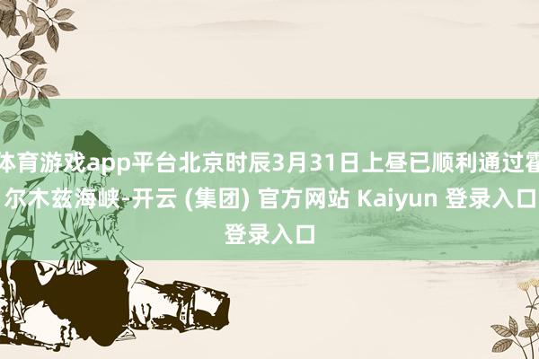 体育游戏app平台北京时辰3月31日上昼已顺利通过霍尔木兹海峡-开云 (集团) 官方网站 Kaiyun 登录入口