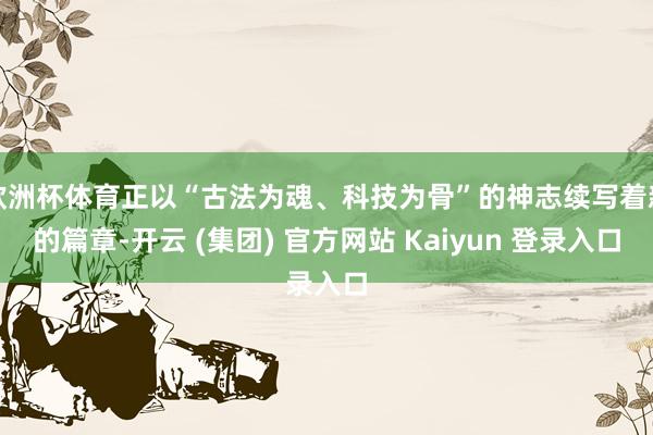 欧洲杯体育正以“古法为魂、科技为骨”的神志续写着新的篇章-开云 (集团) 官方网站 Kaiyun 登录入口