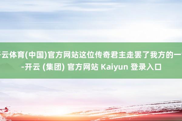 开云体育(中国)官方网站这位传奇君主走罢了我方的一世-开云 (集团) 官方网站 Kaiyun 登录入口