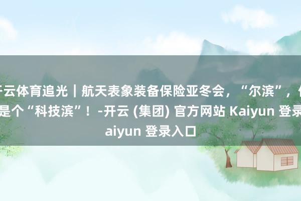 开云体育追光｜航天表象装备保险亚冬会，“尔滨”，你底本是个“科技滨”！-开云 (集团) 官方网站 Kaiyun 登录入口